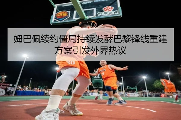 姆巴佩续约僵局持续发酵巴黎锋线重建方案引发外界热议