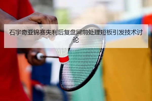 石宇奇亚锦赛失利后复盘网前处理短板引发技术讨论