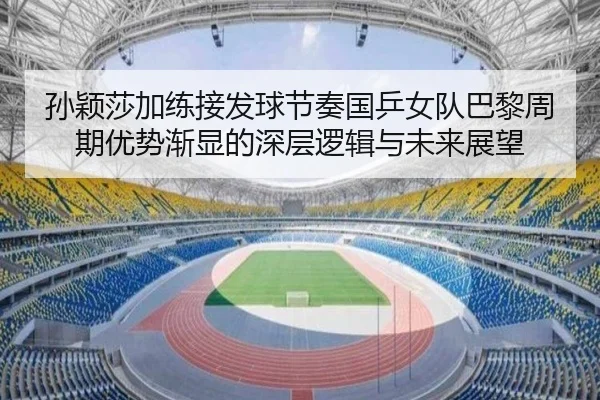 孙颖莎加练接发球节奏国乒女队巴黎周期优势渐显的深层逻辑与未来展望